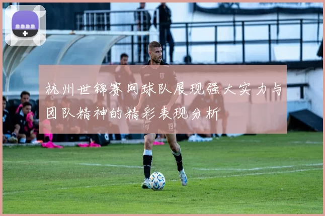 杭州世锦赛网球队展现强大实力与团队精神的精彩表现分析
