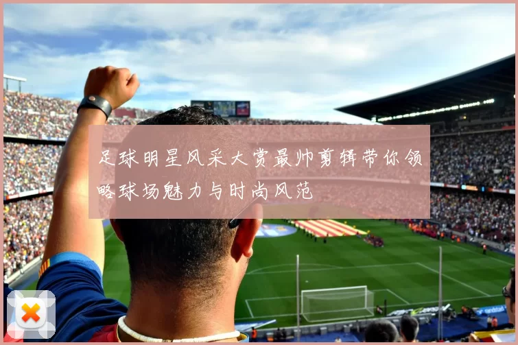 足球明星风采大赏最帅剪辑带你领略球场魅力与时尚风范