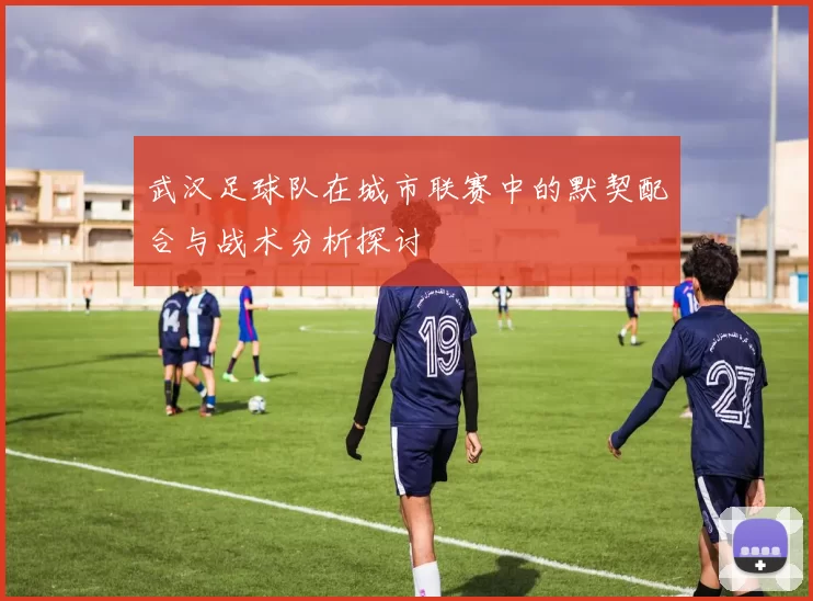 武汉足球队在城市联赛中的默契配合与战术分析探讨