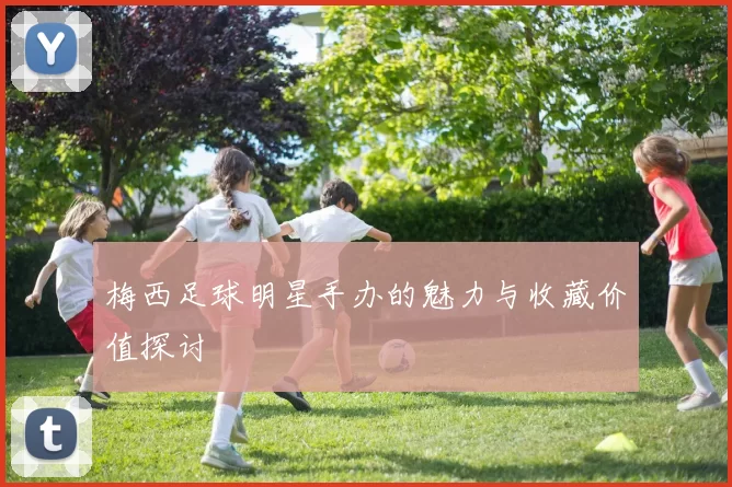 梅西足球明星手办的魅力与收藏价值探讨