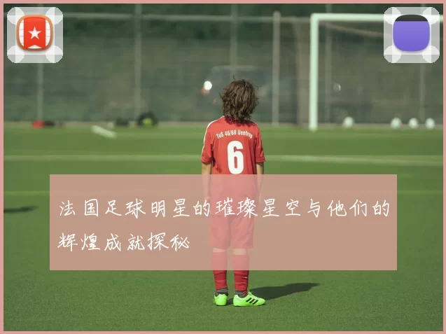 法国足球明星的璀璨星空与他们的辉煌成就探秘