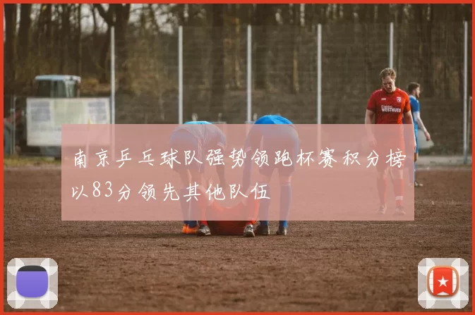 南京乒乓球队强势领跑杯赛积分榜以83分领先其他队伍