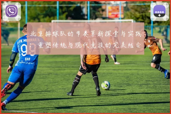 北京排球队的节奏革新探索与实践：重塑传统与现代竞技的完美结合