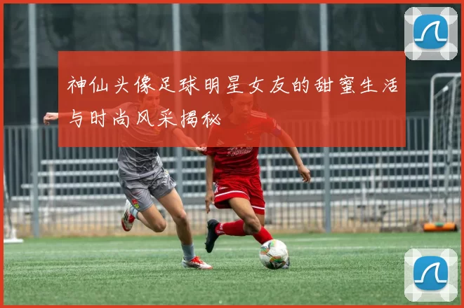 神仙头像足球明星女友的甜蜜生活与时尚风采揭秘