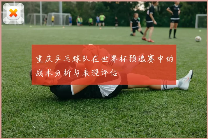 重庆乒乓球队在世界杯预选赛中的战术分析与表现评估