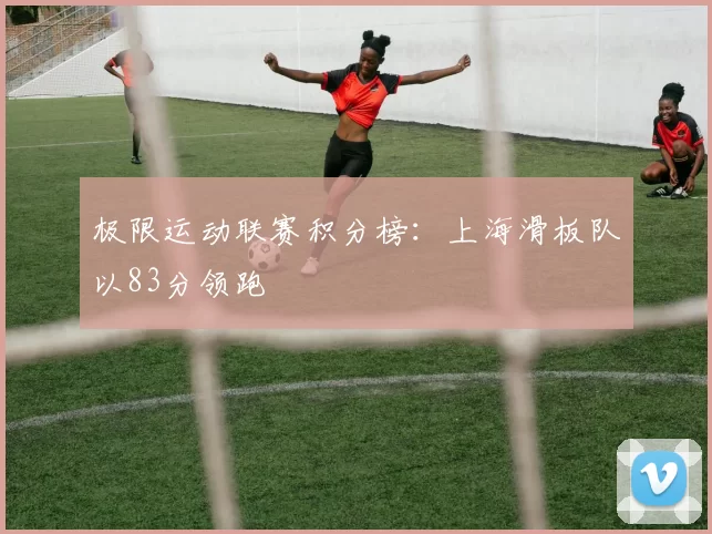 极限运动联赛积分榜：上海滑板队以83分领跑