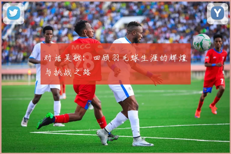 对话吴敏：回顾羽毛球生涯的辉煌与挑战之路